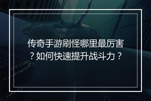 传奇手游刷怪哪里最厉害？如何快速提升战斗力？