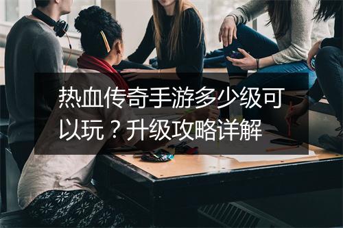 热血传奇手游多少级可以玩？升级攻略详解