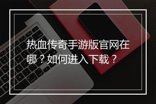 热血传奇手游版官网在哪？如何进入下载？