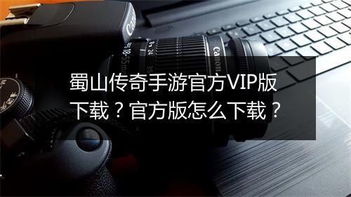 蜀山传奇手游官方VIP版下载？官方版怎么下载？
