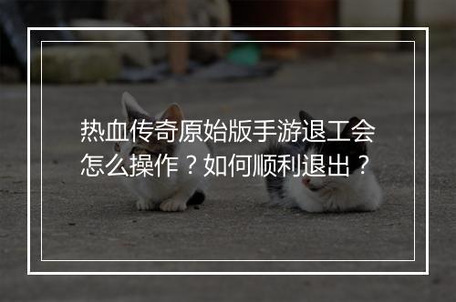 热血传奇原始版手游退工会怎么操作？如何顺利退出？