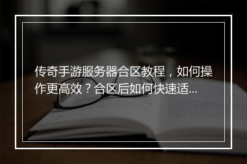 传奇手游服务器合区教程，如何操作更高效？合区后如何快速适应？