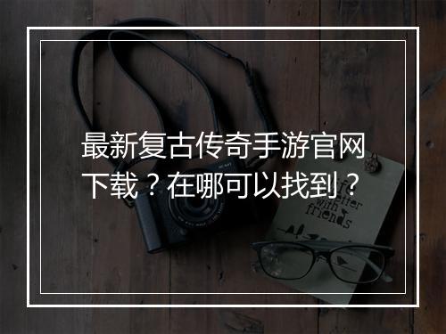 最新复古传奇手游官网下载？在哪可以找到？