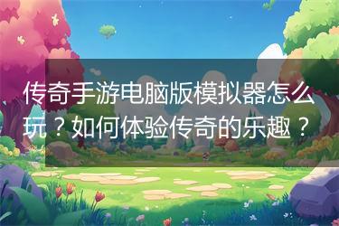 传奇手游电脑版模拟器怎么玩？如何体验传奇的乐趣？