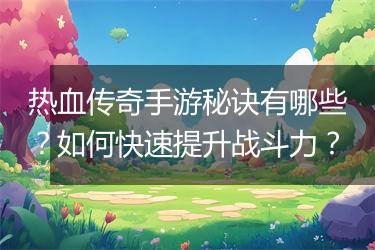 热血传奇手游秘诀有哪些？如何快速提升战斗力？