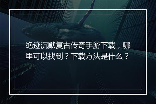 绝迹沉默复古传奇手游下载，哪里可以找到？下载方法是什么？
