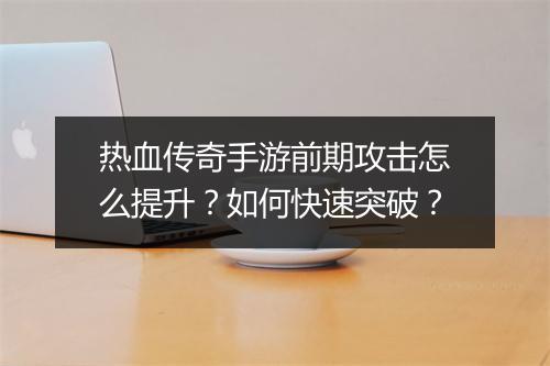 热血传奇手游前期攻击怎么提升？如何快速突破？