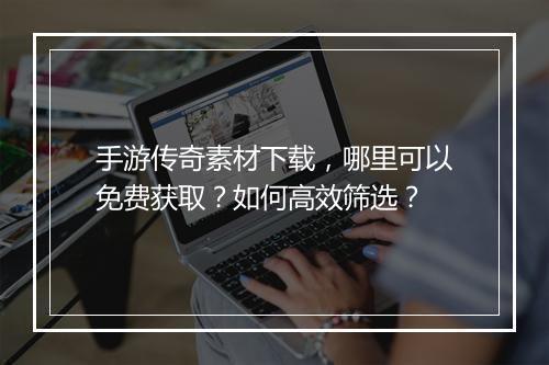 手游传奇素材下载，哪里可以免费获取？如何高效筛选？