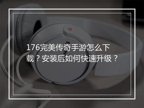 176完美传奇手游怎么下载？安装后如何快速升级？