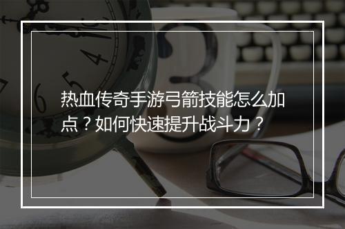 热血传奇手游弓箭技能怎么加点？如何快速提升战斗力？