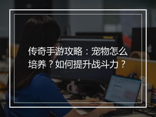 传奇手游攻略：宠物怎么培养？如何提升战斗力？