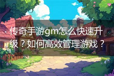 传奇手游gm怎么快速升级？如何高效管理游戏？