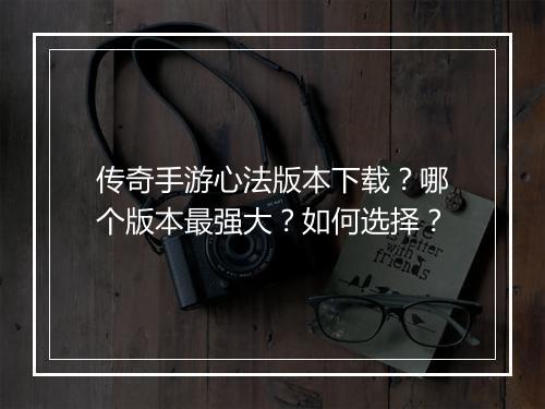 传奇手游心法版本下载？哪个版本最强大？如何选择？