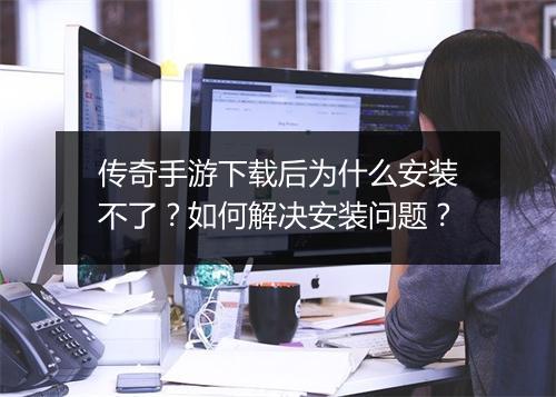 传奇手游下载后为什么安装不了？如何解决安装问题？