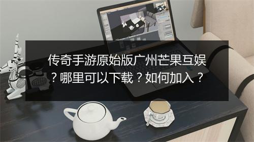 传奇手游原始版广州芒果互娱？哪里可以下载？如何加入？