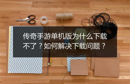传奇手游单机版为什么下载不了？如何解决下载问题？