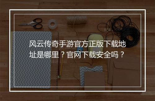 风云传奇手游官方正版下载地址是哪里？官网下载安全吗？