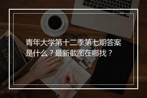 青年大学第十二季第七期答案是什么？最新截图在哪找？