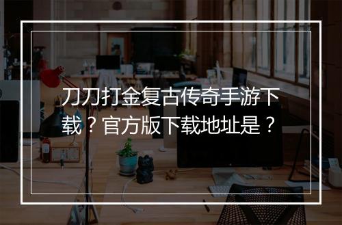 刀刀打金复古传奇手游下载？官方版下载地址是？