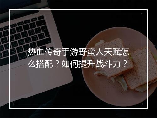 热血传奇手游野蛮人天赋怎么搭配？如何提升战斗力？