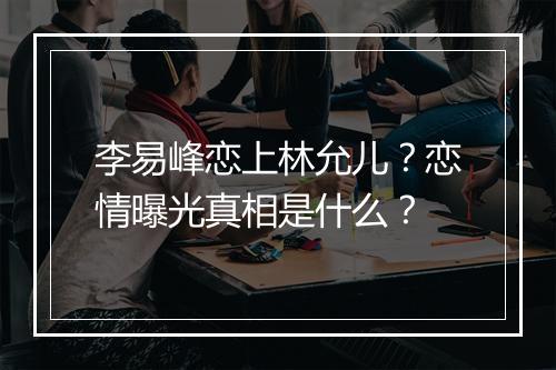 李易峰恋上林允儿?恋情曝光真相是什么?
