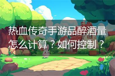 热血传奇手游品醉酒量怎么计算？如何控制？