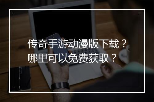 传奇手游动漫版下载？哪里可以免费获取？