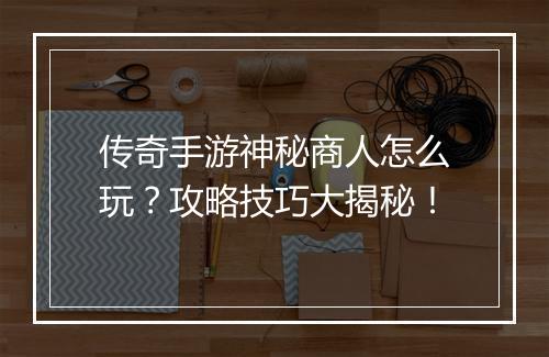 传奇手游神秘商人怎么玩？攻略技巧大揭秘！