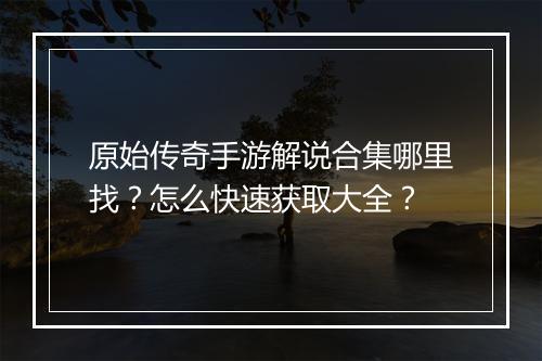 原始传奇手游解说合集哪里找？怎么快速获取大全？