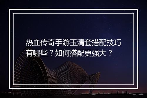 热血传奇手游玉清套搭配技巧有哪些？如何搭配更强大？