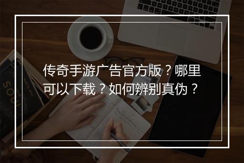 传奇手游广告官方版？哪里可以下载？如何辨别真伪？