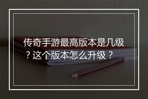 传奇手游最高版本是几级？这个版本怎么升级？