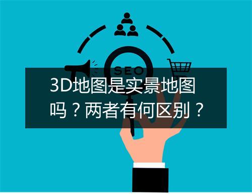 3D地图是实景地图吗？两者有何区别？