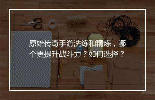 原始传奇手游洗练和精炼，哪个更提升战斗力？如何选择？