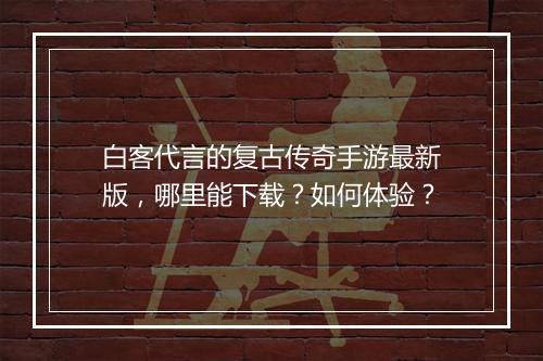白客代言的复古传奇手游最新版，哪里能下载？如何体验？
