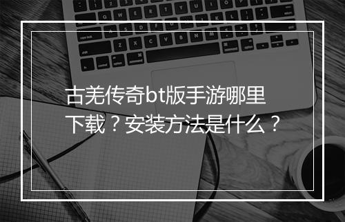 古羌传奇bt版手游哪里下载？安装方法是什么？