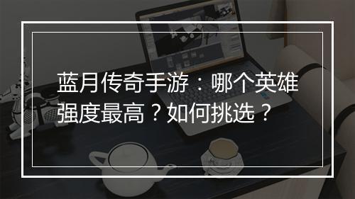 蓝月传奇手游：哪个英雄强度最高？如何挑选？