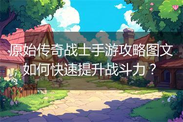 原始传奇战士手游攻略图文，如何快速提升战斗力？