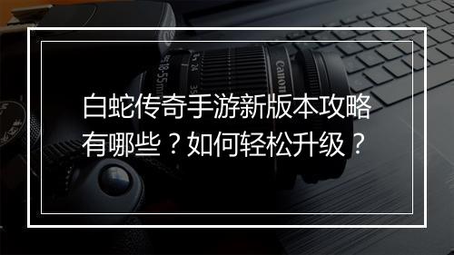 白蛇传奇手游新版本攻略有哪些？如何轻松升级？