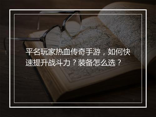 平名玩家热血传奇手游，如何快速提升战斗力？装备怎么选？