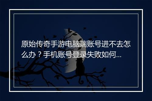 原始传奇手游电脑端账号进不去怎么办？手机账号登录失败如何解决？