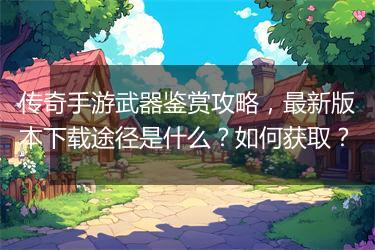 传奇手游武器鉴赏攻略，最新版本下载途径是什么？如何获取？