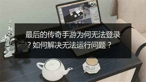 最后的传奇手游为何无法登录？如何解决无法运行问题？