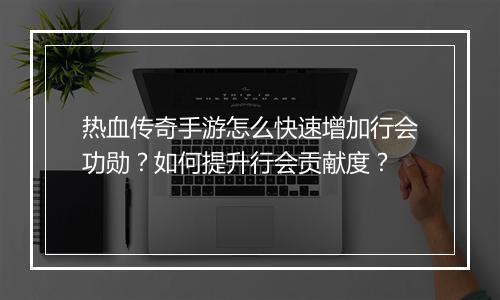 热血传奇手游怎么快速增加行会功勋？如何提升行会贡献度？
