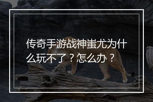 传奇手游战神蚩尤为什么玩不了？怎么办？