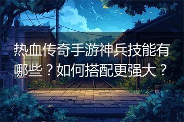 热血传奇手游神兵技能有哪些？如何搭配更强大？