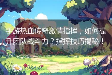 手游热血传奇激情指挥，如何提升团队战斗力？指挥技巧揭秘！