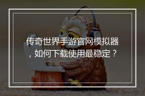 传奇世界手游官网模拟器，如何下载使用最稳定？