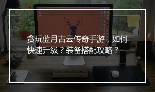 贪玩蓝月古云传奇手游，如何快速升级？装备搭配攻略？