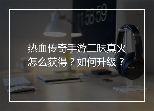 热血传奇手游三昧真火怎么获得？如何升级？